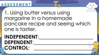 1. Using butter versus using
margarine in a homemade
pancake recipe and seeing which
one is tastier.
INDEPENDENT:_____________________
DEPENDENT:_______________________
CONTROL: _______________________
@
@
A S S E S S M E N T
 