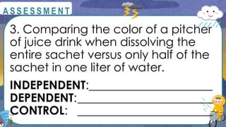 3. Comparing the color of a pitcher
of juice drink when dissolving the
entire sachet versus only half of the
sachet in one liter of water.
INDEPENDENT:_____________________
DEPENDENT:_______________________
CONTROL: _______________________
@
@
A S S E S S M E N T
 