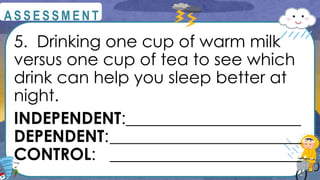 5. Drinking one cup of warm milk
versus one cup of tea to see which
drink can help you sleep better at
night.
INDEPENDENT:_____________________
DEPENDENT:_______________________
CONTROL: _______________________
@
@
A S S E S S M E N T
 