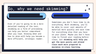 So, why we need skimming?
Sometimes you don’t have time to do
everything. With skimming, you’ll
be able to cover vast amounts of
material more quickly and save time
for everything else that you have
on your plate. Maybe you don't have
time to finish your reading before
class, but skimming will help you
get the main points and attend
class much more prepared to
maximize in-class learning.
Even if you’re going to do a more
detailed reading of the text,
skimming as a form of previewing
can help you better comprehend
what you read. Knowing when and
how to skim will help you become a
more efficient, strategic reader.
You need the “big picture” or
main points when you’re reading.
Make the most of your time
5
 