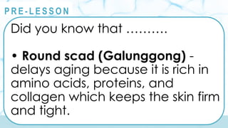 @
@
P R E - L E S S O N
Did you know that ……….
• Round scad (Galunggong) -
delays aging because it is rich in
amino acids, proteins, and
collagen which keeps the skin firm
and tight.
 
