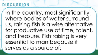 PRINCIPLES
@
@
D I S C U S S I O N
In the country, most significantly,
where bodies of water surround
us, raising fish is a wise alternative
for productive use of time, talent,
and treasure. Fish raising is very
essential to man because it
serves as a source of:
 