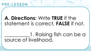 @
@
P R E - L E S S O N
A. Directions: Write TRUE if the
statement is correct, FALSE if not.
__________1. Raising fish can be a
source of livelihood.
 