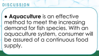 PRINCIPLES
@
@
D I S C U S S I O N
● Aquaculture is an effective
method to meet the increasing
demand for fish species. With an
aquaculture system, consumer will
be assured of a continuous food
supply.
 