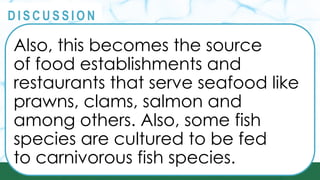 PRINCIPLES
@
@
D I S C U S S I O N
Also, this becomes the source
of food establishments and
restaurants that serve seafood like
prawns, clams, salmon and
among others. Also, some fish
species are cultured to be fed
to carnivorous fish species.
 