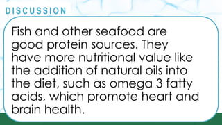 PRINCIPLES
@
@
D I S C U S S I O N
Fish and other seafood are
good protein sources. They
have more nutritional value like
the addition of natural oils into
the diet, such as omega 3 fatty
acids, which promote heart and
brain health.
 
