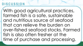 PRINCIPLES
@
@
D I S C U S S I O N
With good agricultural practices,
farmed fish is a safe, sustainable
and nutritious source of seafood
that can relieve the burden on
over-fished seafood stocks. Farmed
fish is also often fresher at the
time of purchase and processing.
 