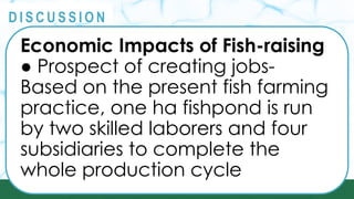 PRINCIPLES
@
@
D I S C U S S I O N
Economic Impacts of Fish-raising
● Prospect of creating jobs-
Based on the present fish farming
practice, one ha fishpond is run
by two skilled laborers and four
subsidiaries to complete the
whole production cycle
 