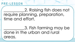 @
@
P R E - L E S S O N
__________2. Raising fish does not
require planning, preparation,
time and effort.
__________3. Fish farming may be
done in the urban and rural
areas.
 