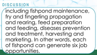 PRINCIPLES
@
@
D I S C U S S I O N
including fishpond maintenance,
fry and fingerling propagation
and rearing, feed preparation
and feeding, diseases prevention
and treatment, harvesting and
marketing. In other words, each
of fishpond can generate six job
opportunities.
 