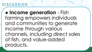 PRINCIPLES
@
@
D I S C U S S I O N
● Income generation - Fish
farming empowers individuals
and communities to generate
income through various
channels, including direct sales
of fish, and value-added
products.
 