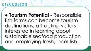 PRINCIPLES
@
@
D I S C U S S I O N
● Tourism Potential - Responsible
fish farms can become tourism
destinations, attracting visitors
interested in learning about
sustainable seafood production
and employing fresh, local fish.
 