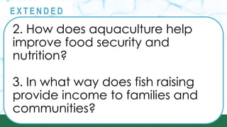 @
@
E X T E N D E D
2. How does aquaculture help
improve food security and
nutrition?
3. In what way does fish raising
provide income to families and
communities?
 