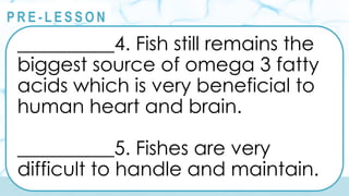@
@
P R E - L E S S O N
__________4. Fish still remains the
biggest source of omega 3 fatty
acids which is very beneficial to
human heart and brain.
__________5. Fishes are very
difficult to handle and maintain.
 