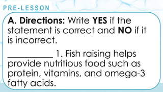 @
@
P R E - L E S S O N
A. Directions: Write YES if the
statement is correct and NO if it
is incorrect.
__________ 1. Fish raising helps
provide nutritious food such as
protein, vitamins, and omega-3
fatty acids.
 