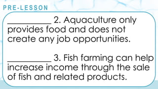 @
@
P R E - L E S S O N
__________ 2. Aquaculture only
provides food and does not
create any job opportunities.
__________ 3. Fish farming can help
increase income through the sale
of fish and related products.
 