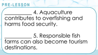 @
@
P R E - L E S S O N
__________ 4. Aquaculture
contributes to overfishing and
harms food security.
__________ 5. Responsible fish
farms can also become tourism
destinations.
 