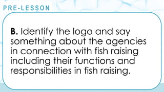 @
@
P R E - L E S S O N
B. Identify the logo and say
something about the agencies
in connection with fish raising
including their functions and
responsibilities in fish raising.
 