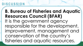PRINCIPLES
@
@
D I S C U S S I O N
B. Bureau of Fisheries and Aquatic
Resources Council (BFAR)
It is the government agency
responsible for the development,
improvement, management and
conservation of the country’s
fisheries and aquatic resources.
 