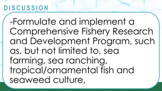 PRINCIPLES
@
@
D I S C U S S I O N
-Formulate and implement a
Comprehensive Fishery Research
and Development Program, such
as, but not limited to, sea
farming, sea ranching,
tropical/ornamental fish and
seaweed culture,
 