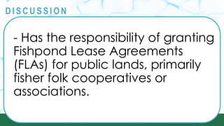 PRINCIPLES
@
@
D I S C U S S I O N
- Has the responsibility of granting
Fishpond Lease Agreements
(FLAs) for public lands, primarily
fisher folk cooperatives or
associations.
 