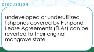 PRINCIPLES
@
@
D I S C U S S I O N
undeveloped or underutilized
fishponds covered by Fishpond
Lease Agreements (FLAs) can be
reverted to their original
mangrove state
 