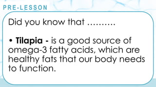 @
@
P R E - L E S S O N
Did you know that ……….
• Tilapia - is a good source of
omega-3 fatty acids, which are
healthy fats that our body needs
to function.
 