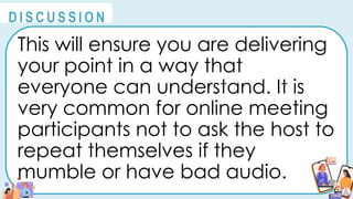 This will ensure you are delivering
your point in a way that
everyone can understand. It is
very common for online meeting
participants not to ask the host to
repeat themselves if they
mumble or have bad audio.
@
@
D I S C U S S I O N
 