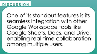 @
@
D I S C U S S I O N
One of its standout features is its
seamless integration with other
Google Workspace tools like
Google Sheets, Docs, and Drive,
enabling real-time collaboration
among multiple users.
 