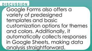 @
@
D I S C U S S I O N
Google Forms also offers a
variety of predesigned
templates and basic
customization options for themes
and colors. Additionally, it
automatically collects responses
in Google Sheets, making data
analysis straightforward.
 