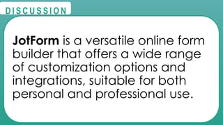 @
@
D I S C U S S I O N
JotForm is a versatile online form
builder that offers a wide range
of customization options and
integrations, suitable for both
personal and professional use.
 