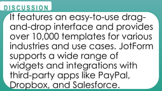 @
@
D I S C U S S I O N
It features an easy-to-use drag-
and-drop interface and provides
over 10,000 templates for various
industries and use cases. JotForm
supports a wide range of
widgets and integrations with
third-party apps like PayPal,
Dropbox, and Salesforce.
 