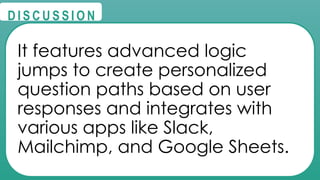 @
@
D I S C U S S I O N
It features advanced logic
jumps to create personalized
question paths based on user
responses and integrates with
various apps like Slack,
Mailchimp, and Google Sheets.
 