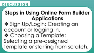 @
@
D I S C U S S I O N
Steps in Using Online Form Builder
Applications
❖ Sign Up/Login: Creating an
account or logging in.
❖ Choosing a Template:
Selecting a pre-designed
template or starting from scratch.
 