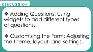 @
@
D I S C U S S I O N
❖ Adding Questions: Using
widgets to add different types
of questions.
❖ Customizing the Form: Adjusting
the theme, layout, and settings.
 