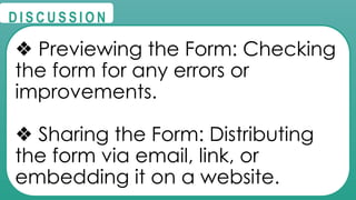 @
@
D I S C U S S I O N
❖ Previewing the Form: Checking
the form for any errors or
improvements.
❖ Sharing the Form: Distributing
the form via email, link, or
embedding it on a website.
 