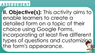 @
@
A S S E S S M E N T
II. Objective(s): This activity aims to
enable learners to create a
detailed form on a topic of their
choice using Google Forms,
incorporating at least five different
types of questions and customizing
the form's appearance.
 