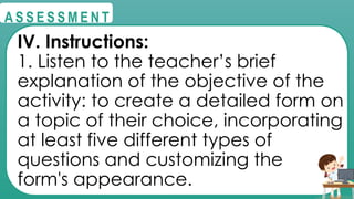@
@
A S S E S S M E N T
IV. Instructions:
1. Listen to the teacher’s brief
explanation of the objective of the
activity: to create a detailed form on
a topic of their choice, incorporating
at least five different types of
questions and customizing the
form's appearance.
 