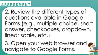 @
@
A S S E S S M E N T
2. Review the different types of
questions available in Google
Forms (e.g., multiple choice, short
answer, checkboxes, dropdown,
linear scale, etc.).
3. Open your web browser and
navigate to Google Forms.
 
