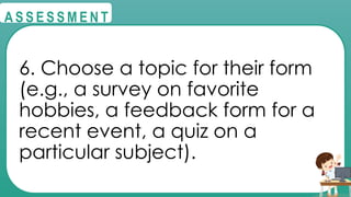 @
@
A S S E S S M E N T
6. Choose a topic for their form
(e.g., a survey on favorite
hobbies, a feedback form for a
recent event, a quiz on a
particular subject).
 