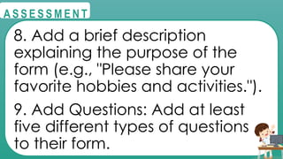 @
@
A S S E S S M E N T
8. Add a brief description
explaining the purpose of the
form (e.g., "Please share your
favorite hobbies and activities.").
9. Add Questions: Add at least
five different types of questions
to their form.
 