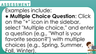 @
@
A S S E S S M E N T
Examples include:
● Multiple Choice Question: Click
on the "+" icon in the sidebar,
select "Multiple choice," and enter
a question (e.g., "What is your
favorite season?") with multiple
choices (e.g., Spring, Summer,
Fall, Winter).
 