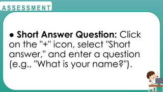 @
@
A S S E S S M E N T
● Short Answer Question: Click
on the "+" icon, select "Short
answer," and enter a question
(e.g., "What is your name?").
 