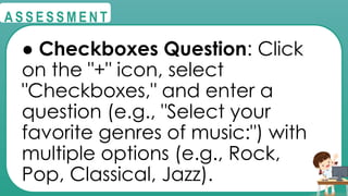 @
@
A S S E S S M E N T
● Checkboxes Question: Click
on the "+" icon, select
"Checkboxes," and enter a
question (e.g., "Select your
favorite genres of music:") with
multiple options (e.g., Rock,
Pop, Classical, Jazz).
 