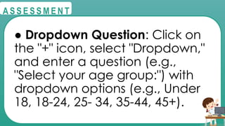 @
@
A S S E S S M E N T
● Dropdown Question: Click on
the "+" icon, select "Dropdown,"
and enter a question (e.g.,
"Select your age group:") with
dropdown options (e.g., Under
18, 18-24, 25- 34, 35-44, 45+).
 