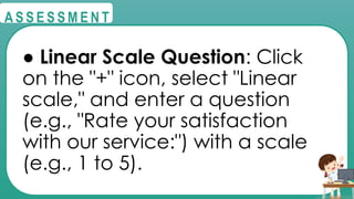 @
@
A S S E S S M E N T
● Linear Scale Question: Click
on the "+" icon, select "Linear
scale," and enter a question
(e.g., "Rate your satisfaction
with our service:") with a scale
(e.g., 1 to 5).
 