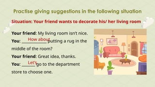 Practise giving suggestions in the following situation
Situation: Your friend wants to decorate his/ her living room
Your friend: My living room isn’t nice.
You: _____________ putting a rug in the
middle of the room?
Your friend: Great idea, thanks.
You: _______ go to the department
store to choose one.
How about
Let’s
 