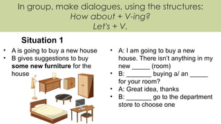 In group, make dialogues, using the structures:
How about + V-ing?
Let's + V.
Situation 1
• A is going to buy a new house
• B gives suggestions to buy
some new furniture for the
house
• A: I am going to buy a new
house. There isn’t anything in my
new _____ (room)
• B: _______ buying a/ an _____
for your room?
• A: Great idea, thanks
• B: _______ go to the department
store to choose one
 