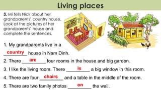 Living places
3. Mi tells Nick about her
grandparents’ country house.
Look at the pictures of her
grandparents’ house and
complete the sentences.
1. My grandparents live in a
_________ house in Nam Dinh.
2. There _________ four rooms in the house and big garden.
3. I like the living room. There _________ a big window in this room.
4. There are four _________ and a table in the middle of the room.
5. There are two family photos _________ the wall.
country
are
is
chairs
on
 