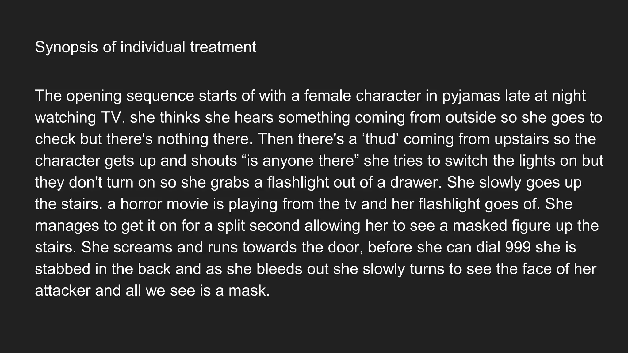 The opening sequence starts of with a female character in pyjamas late at night
watching TV. she thinks she hears something coming from outside so she goes to
check but there's nothing there. Then there's a ‘thud’ coming from upstairs so the
character gets up and shouts “is anyone there” she tries to switch the lights on but
they don't turn on so she grabs a flashlight out of a drawer. She slowly goes up
the stairs. a horror movie is playing from the tv and her flashlight goes of. She
manages to get it on for a split second allowing her to see a masked figure up the
stairs. She screams and runs towards the door, before she can dial 999 she is
stabbed in the back and as she bleeds out she slowly turns to see the face of her
attacker and all we see is a mask.
Synopsis of individual treatment
